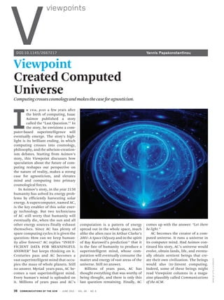 36 COMMUNICATIONS OF THE ACM | JUNE 2015 | VOL. 58 | NO. 6
V
viewpoints
IMAGEBYATTILAALEXOVICS
Viewpoint
Created Computed
Universe
Computingcrossescosmologyandmakesthecaseforagnosticism.
comes up with the answer: “Let there
be light.”
AC becomes the creator of a com-
puted universe. It runs a universe in
its computer mind. Had Asimov con-
tinued his story, AC’s universe would
evolve, obtain lands, life, and eventu-
ally obtain sentient beings that cre-
ate their own civilization. The beings
would also (re-)invent computing.
Indeed, some of these beings might
read Viewpoint columns in a maga-
zine plausibly called Communications
of the ACM.
I
N 1956, JUST a few years after
the birth of computing, Isaac
Asimov published a story
called the “Last Question.”1
In
the story, he envisions a com-
puter-based superintelligence will
eventually emerge. The story’s high-
light is its brilliant ending, in which
computing crosses into cosmology,
philosophy, and the atheism-creation-
ism debates. Starting from Asimov’s
story, this Viewpoint discusses how
speculation about the future of com-
puting reshapes our perspective on
the nature of reality, makes a strong
case for agnosticism, and elevates
mind and computing into primary
cosmological forces.
In Asimov’s story, in the year 2150
humanity has solved its energy prob-
lems by efficiently harvesting solar
energy. A supercomputer, named AC,
is the key enabler of this solar ener-
gy technology. But two technicians
of AC still worry that humanity will
eventually die, when the sun and all
other energy sources finally exhaust
themselves. Since AC has plenty of
spare computing cycles it is given the
question: How can we keep human-
ity alive forever? AC replies “INSUF-
FICIENT DATA FOR MEANINGFUL
ANSWER” but keeps thinking on it.
Centuries pass and AC becomes a
vast superintelligent mind that occu-
pies the mass of whole planets. Still
no answer. Myriad years pass, AC be-
comes a vast superintelligent mind.
Every human’s mind is uploaded on
it. Millions of years pass and AC’s
computation is a pattern of energy
spread out in the whole space, much
alike the alien race in Arthur Clarke’s
2001: A Space Odyssey and in the spirit
of Ray Kurzweil’s prediction11
that it
is the fate of humanity to produce a
superintelligent mind, whose com-
putation will eventually consume the
matter and energy of vast areas of the
universe. Still no answer.
Billions of years pass, AC has
thought everything that was worthy of
being thought, and there is only this
last question remaining. Finally, AC
DOI:10.1145/2667217	 Yannis Papakonstantinou
 