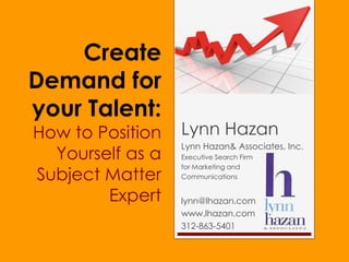 Create
Demand for
your Talent:
How to Position   Lynn Hazan
                  Lynn Hazan& Associates, Inc.
  Yourself as a   Executive Search Firm
                  for Marketing and
Subject Matter    Communications


        Expert    lynn@lhazan.com
                  www.lhazan.com
                  312-863-5401
 