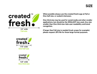 SIZE
Full-size
When possible always use the created fresh Logo at Full or
One-half size, or scaled in between.
One-third size may be used for social media and other smaller
applications, but should be the SMALLEST size used. Any size
smaller than One-third size risks user readability and brand
recognition.
If larger than Full-size is needed (truck wraps for example),
please request .EPS file for those large format purposes.
created
fresh
3.5” wide
created
fresh
One-half size
1.75” wide
created
fresh
One-third size
1.25” wide
 
