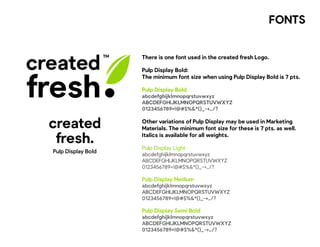 FONTS
created
fresh
There is one font used in the created fresh Logo.
Pulp Display Bold:
The minimum font size when using Pulp Display Bold is 7 pts.
Pulp Display Bold
abcdefghijklmnopqrstuvwxyz
ABCDEFGHIJKLMNOPQRSTUVWXYZ
0123456789=!@#$%&*()_-+,./?
Other variations of Pulp Display may be used in Marketing
Materials. The minimum font size for these is 7 pts. as well.
Italics is available for all weights.
Pulp Display Light
abcdefghijklmnopqrstuvwxyz
ABCDEFGHIJKLMNOPQRSTUVWXYZ
0123456789=!@#$%&*()_-+,./?
Pulp Display Medium
abcdefghijklmnopqrstuvwxyz
ABCDEFGHIJKLMNOPQRSTUVWXYZ
0123456789=!@#$%&*()_-+,./?
Pulp Display Semi Bold
abcdefghijklmnopqrstuvwxyz
ABCDEFGHIJKLMNOPQRSTUVWXYZ
0123456789=!@#$%&*()_-+,./?
Pulp Display Bold
created
fresh.
 