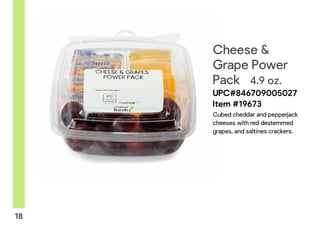 x!
18
Cheese &
Grape Power
Pack 4.9 oz.
UPC#846709005027
Item #19673
Cubed cheddar and pepperjack
cheeses with red destemmed
grapes, and saltines crackers.
 