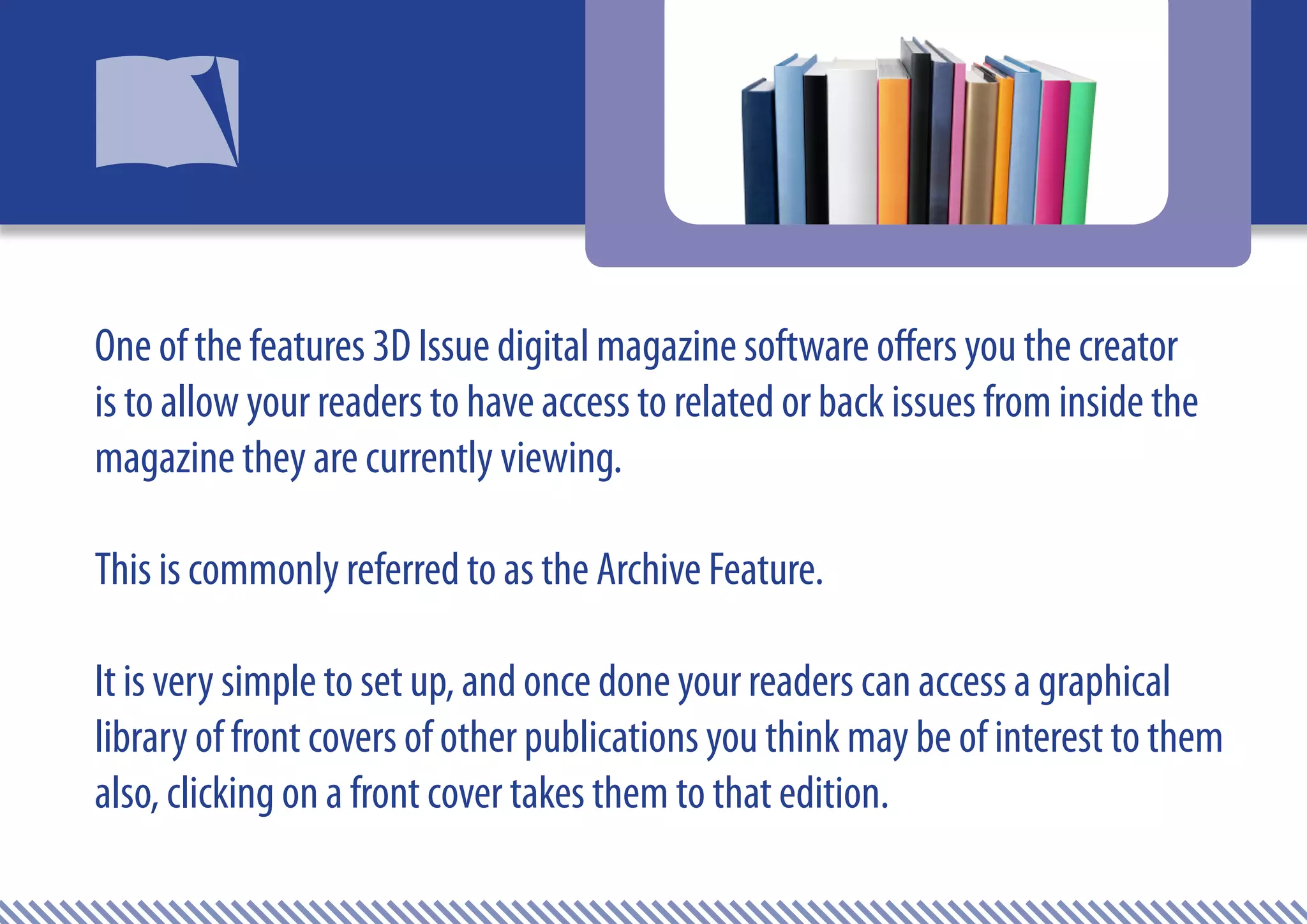 One of the features 3D Issue digital magazine software offers you the creator
is to allow your readers to have access to related or back issues from inside the
magazine they are currently viewing.

This is commonly referred to as the Archive Feature.

It is very simple to set up, and once done your readers can access a graphical
library of front covers of other publications you think may be of interest to them
also, clicking on a front cover takes them to that edition.
 