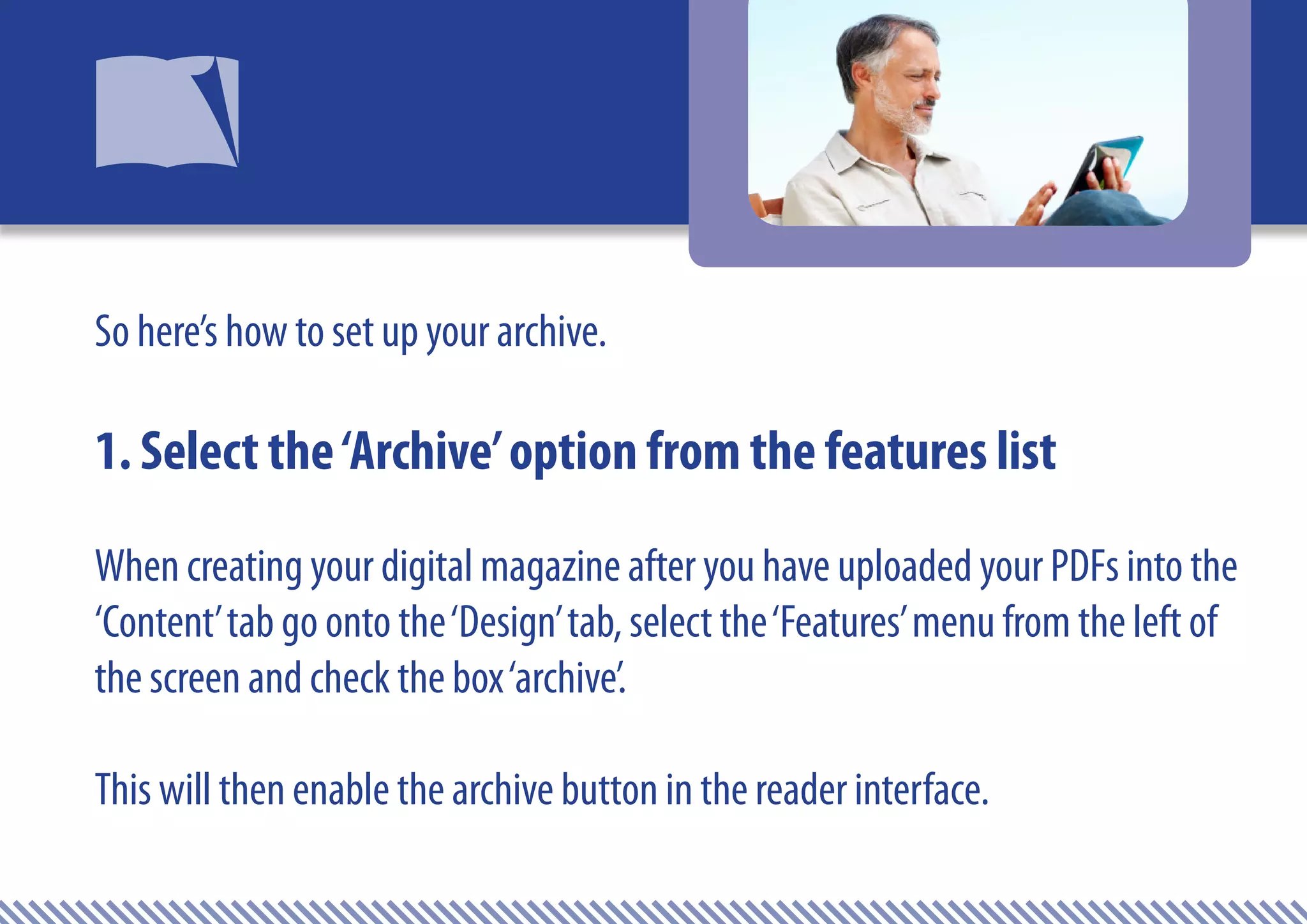 So here’s how to set up your archive.

1. Select the ‘Archive’ option from the features list
When creating your digital magazine after you have uploaded your PDFs into the
‘Content’ tab go onto the ‘Design’ tab, select the ‘Features’ menu from the left of
the screen and check the box ‘archive’.

This will then enable the archive button in the reader interface.
 