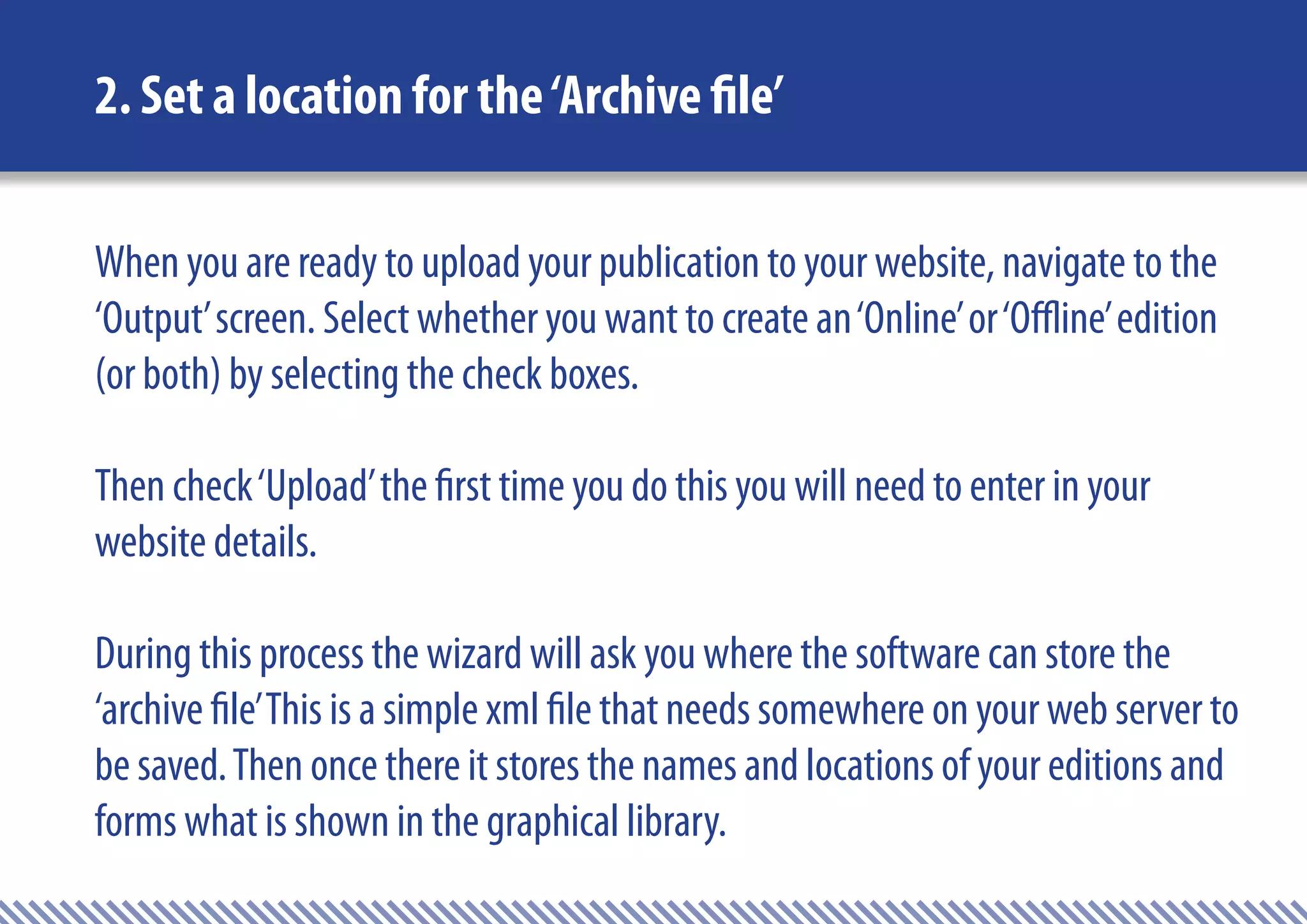 2. Set a location for the ‘Archive file’

When you are ready to upload your publication to your website, navigate to the
‘Output’ screen. Select whether you want to create an ‘Online’ or ‘Offline’ edition
(or both) by selecting the check boxes.

Then check ‘Upload’ the first time you do this you will need to enter in your
website details.

During this process the wizard will ask you where the software can store the
‘archive file’ This is a simple xml file that needs somewhere on your web server to
be saved. Then once there it stores the names and locations of your editions and
forms what is shown in the graphical library.
 