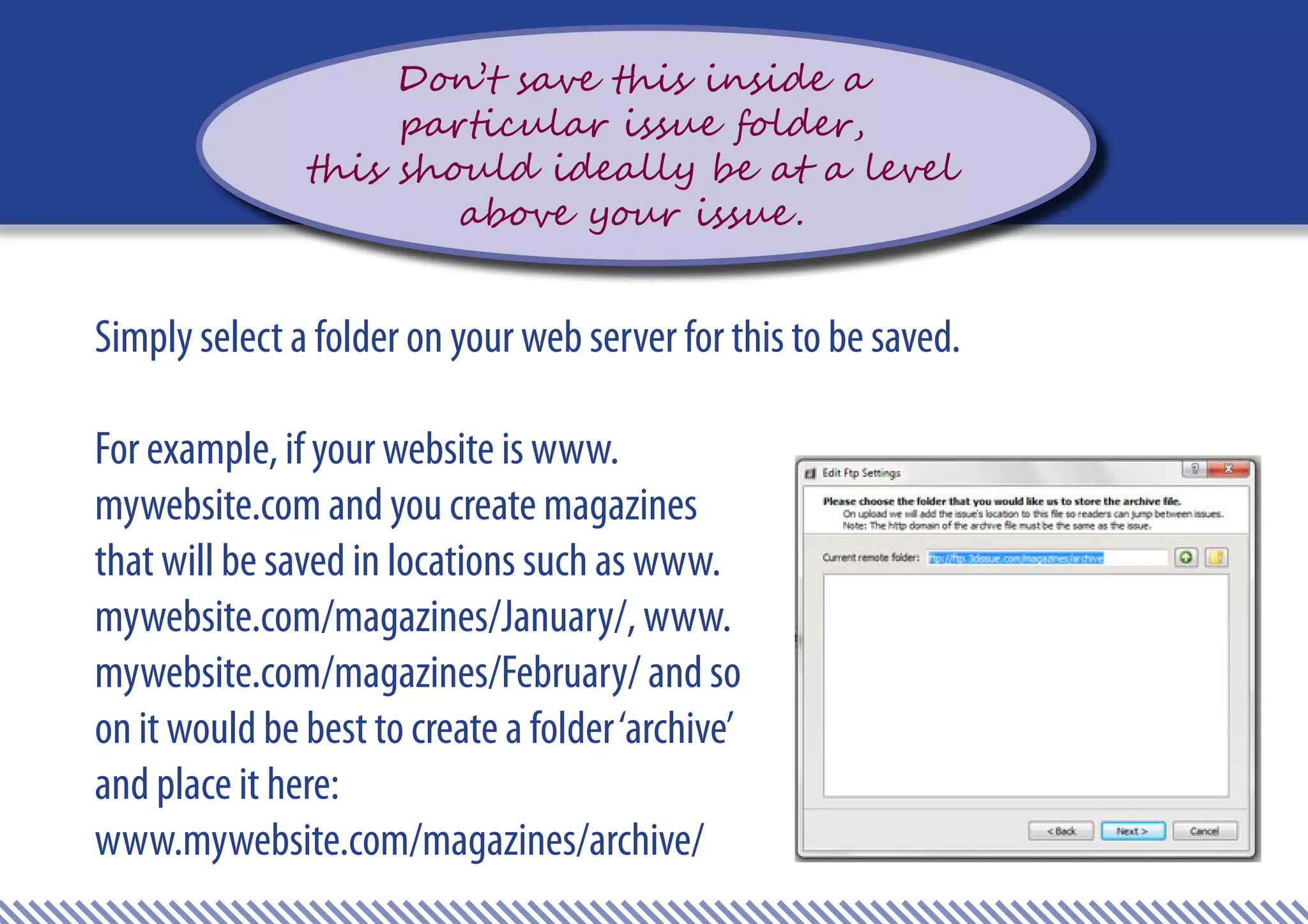 Don’t save this inside a
                    particular issue folder,
               this should ideally be at a level
                       above your issue .


Simply select a folder on your web server for this to be saved.

For example, if your website is www.
mywebsite.com and you create magazines
that will be saved in locations such as www.
mywebsite.com/magazines/January/, www.
mywebsite.com/magazines/February/ and so
on it would be best to create a folder ‘archive’
and place it here:
www.mywebsite.com/magazines/archive/
 