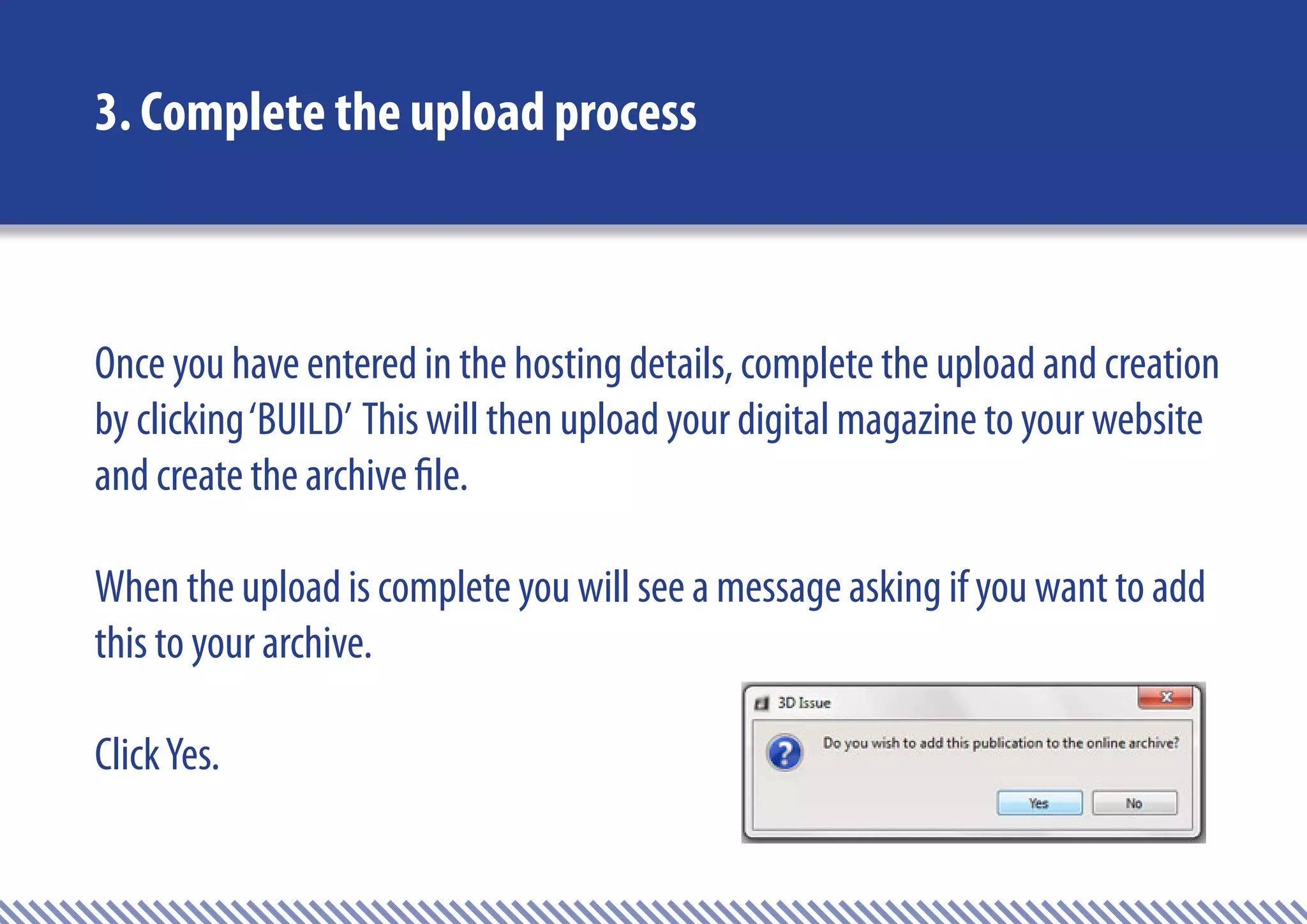 3. Complete the upload process



Once you have entered in the hosting details, complete the upload and creation
by clicking ‘BUILD’ This will then upload your digital magazine to your website
and create the archive file.

When the upload is complete you will see a message asking if you want to add
this to your archive.

Click Yes.
 