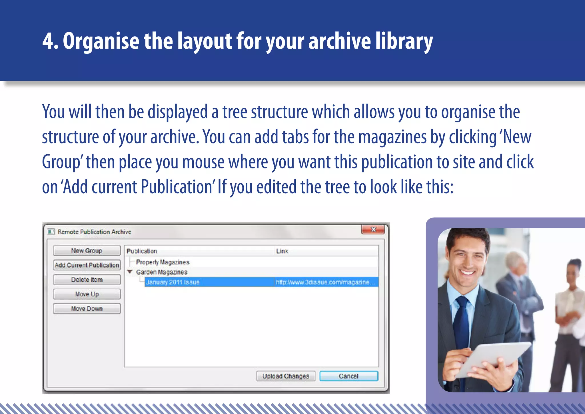 4. Organise the layout for your archive library

You will then be displayed a tree structure which allows you to organise the
structure of your archive. You can add tabs for the magazines by clicking ‘New
Group’ then place you mouse where you want this publication to site and click
on ‘Add current Publication’ If you edited the tree to look like this:
 