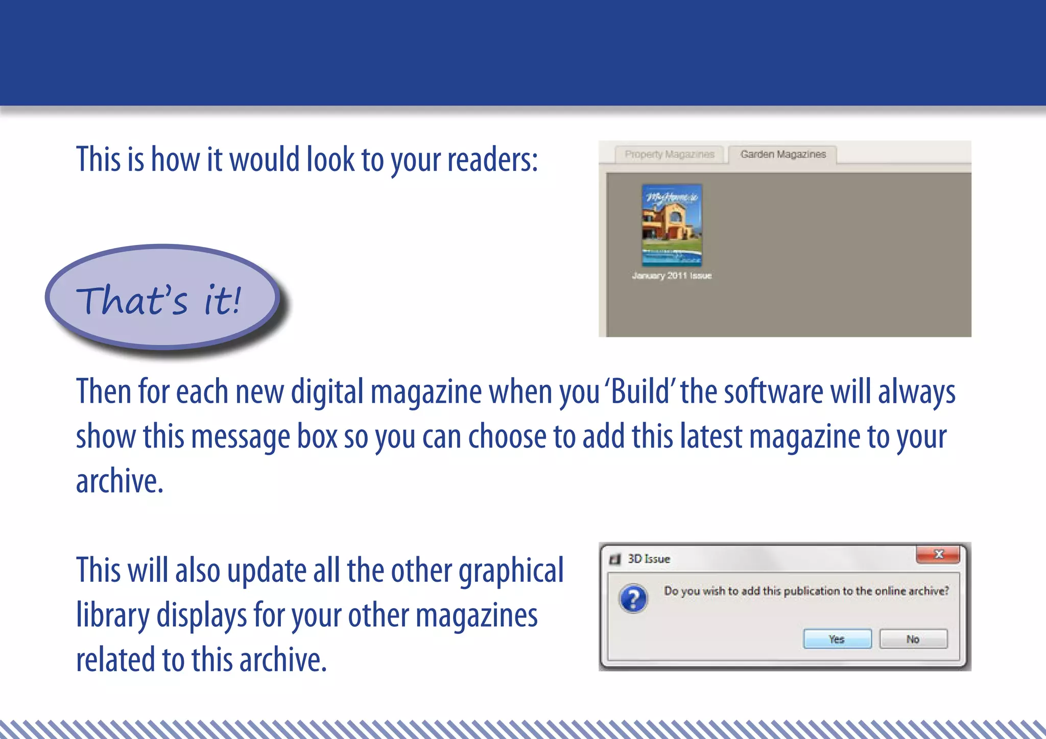 This is how it would look to your readers:


That’s it!

Then for each new digital magazine when you ‘Build’ the software will always
show this message box so you can choose to add this latest magazine to your
archive.

This will also update all the other graphical
library displays for your other magazines
related to this archive.
 