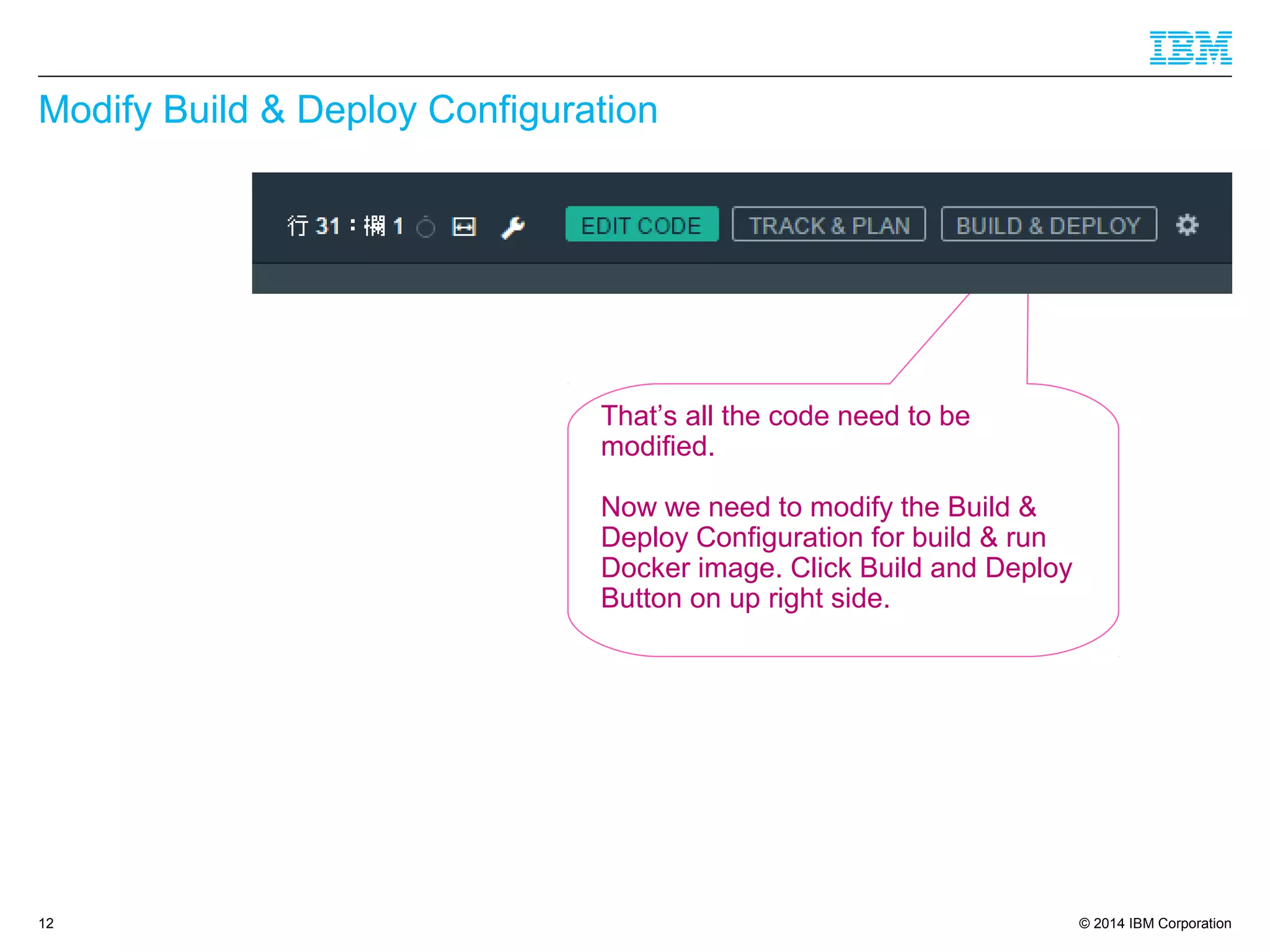 © 2014 IBM Corporation
Modify Build & Deploy Configuration
12
That’s all the code need to be
modified.
Now we need to modify the Build &
Deploy Configuration for build & run
Docker image. Click Build and Deploy
Button on up right side.
 