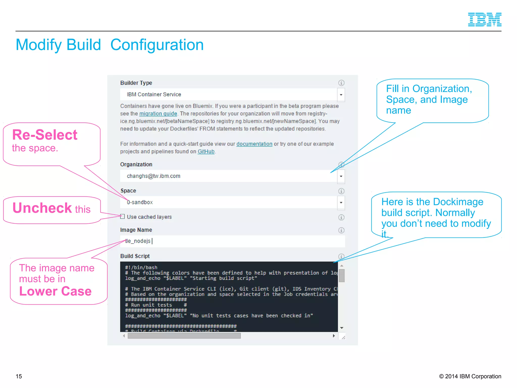 © 2014 IBM Corporation
Modify Build Configuration
15
Fill in Organization,
Space, and Image
name
Here is the Dockimage
build script. Normally
you don’t need to modify
it.
Uncheck this
The image name
must be in
Lower Case
Re-Select
the space.
 