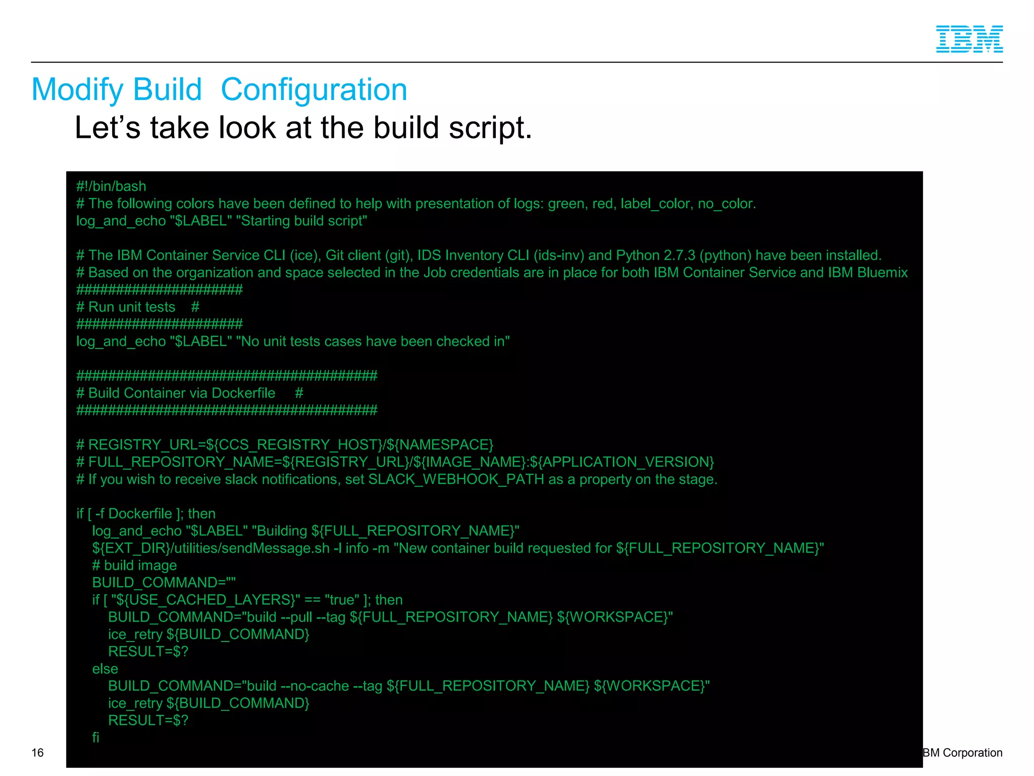 © 2014 IBM Corporation
Modify Build Configuration
16
Let’s take look at the build script.
#!/bin/bash
# The following colors have been defined to help with presentation of logs: green, red, label_color, no_color.
log_and_echo "$LABEL" "Starting build script"
# The IBM Container Service CLI (ice), Git client (git), IDS Inventory CLI (ids-inv) and Python 2.7.3 (python) have been installed.
# Based on the organization and space selected in the Job credentials are in place for both IBM Container Service and IBM Bluemix
#####################
# Run unit tests #
#####################
log_and_echo "$LABEL" "No unit tests cases have been checked in"
######################################
# Build Container via Dockerfile #
######################################
# REGISTRY_URL=${CCS_REGISTRY_HOST}/${NAMESPACE}
# FULL_REPOSITORY_NAME=${REGISTRY_URL}/${IMAGE_NAME}:${APPLICATION_VERSION}
# If you wish to receive slack notifications, set SLACK_WEBHOOK_PATH as a property on the stage.
if [ -f Dockerfile ]; then
log_and_echo "$LABEL" "Building ${FULL_REPOSITORY_NAME}"
${EXT_DIR}/utilities/sendMessage.sh -l info -m "New container build requested for ${FULL_REPOSITORY_NAME}"
# build image
BUILD_COMMAND=""
if [ "${USE_CACHED_LAYERS}" == "true" ]; then
BUILD_COMMAND="build --pull --tag ${FULL_REPOSITORY_NAME} ${WORKSPACE}"
ice_retry ${BUILD_COMMAND}
RESULT=$?
else
BUILD_COMMAND="build --no-cache --tag ${FULL_REPOSITORY_NAME} ${WORKSPACE}"
ice_retry ${BUILD_COMMAND}
RESULT=$?
fi
 