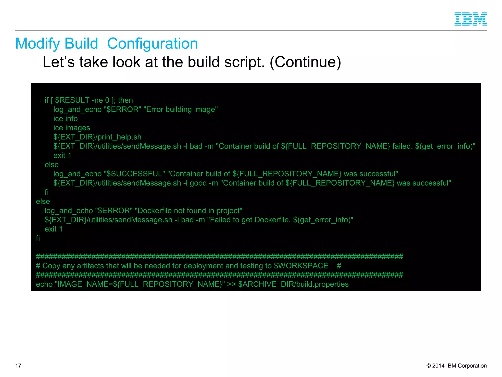 © 2014 IBM Corporation
Modify Build Configuration
17
Let’s take look at the build script. (Continue)
if [ $RESULT -ne 0 ]; then
log_and_echo "$ERROR" "Error building image"
ice info
ice images
${EXT_DIR}/print_help.sh
${EXT_DIR}/utilities/sendMessage.sh -l bad -m "Container build of ${FULL_REPOSITORY_NAME} failed. $(get_error_info)"
exit 1
else
log_and_echo "$SUCCESSFUL" "Container build of ${FULL_REPOSITORY_NAME} was successful"
${EXT_DIR}/utilities/sendMessage.sh -l good -m "Container build of ${FULL_REPOSITORY_NAME} was successful"
fi
else
log_and_echo "$ERROR" "Dockerfile not found in project"
${EXT_DIR}/utilities/sendMessage.sh -l bad -m "Failed to get Dockerfile. $(get_error_info)"
exit 1
fi
######################################################################################
# Copy any artifacts that will be needed for deployment and testing to $WORKSPACE #
######################################################################################
echo "IMAGE_NAME=${FULL_REPOSITORY_NAME}" >> $ARCHIVE_DIR/build.properties
 