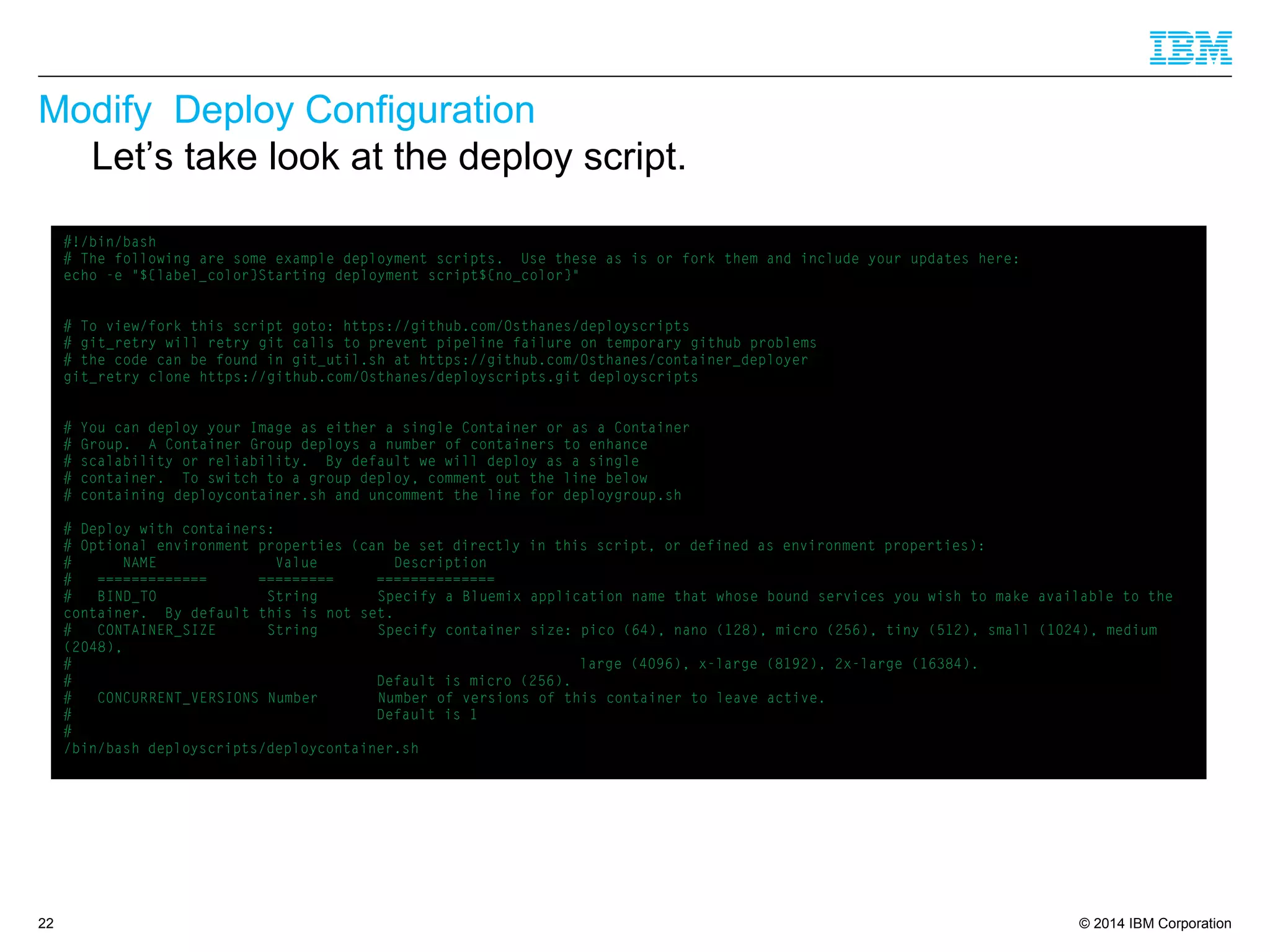 © 2014 IBM Corporation
Modify Deploy Configuration
22
Let’s take look at the deploy script.
#!/bin/bash
# The following are some example deployment scripts. Use these as is or fork them and include your updates here:
echo -e "${label_color}Starting deployment script${no_color}"
# To view/fork this script goto: https://github.com/Osthanes/deployscripts
# git_retry will retry git calls to prevent pipeline failure on temporary github problems
# the code can be found in git_util.sh at https://github.com/Osthanes/container_deployer
git_retry clone https://github.com/Osthanes/deployscripts.git deployscripts
# You can deploy your Image as either a single Container or as a Container
# Group. A Container Group deploys a number of containers to enhance
# scalability or reliability. By default we will deploy as a single
# container. To switch to a group deploy, comment out the line below
# containing deploycontainer.sh and uncomment the line for deploygroup.sh
# Deploy with containers:
# Optional environment properties (can be set directly in this script, or defined as environment properties):
# NAME Value Description
# ============= ========= ==============
# BIND_TO String Specify a Bluemix application name that whose bound services you wish to make available to the
container. By default this is not set.
# CONTAINER_SIZE String Specify container size: pico (64), nano (128), micro (256), tiny (512), small (1024), medium
(2048),
# large (4096), x-large (8192), 2x-large (16384).
# Default is micro (256).
# CONCURRENT_VERSIONS Number Number of versions of this container to leave active.
# Default is 1
#
/bin/bash deployscripts/deploycontainer.sh
 