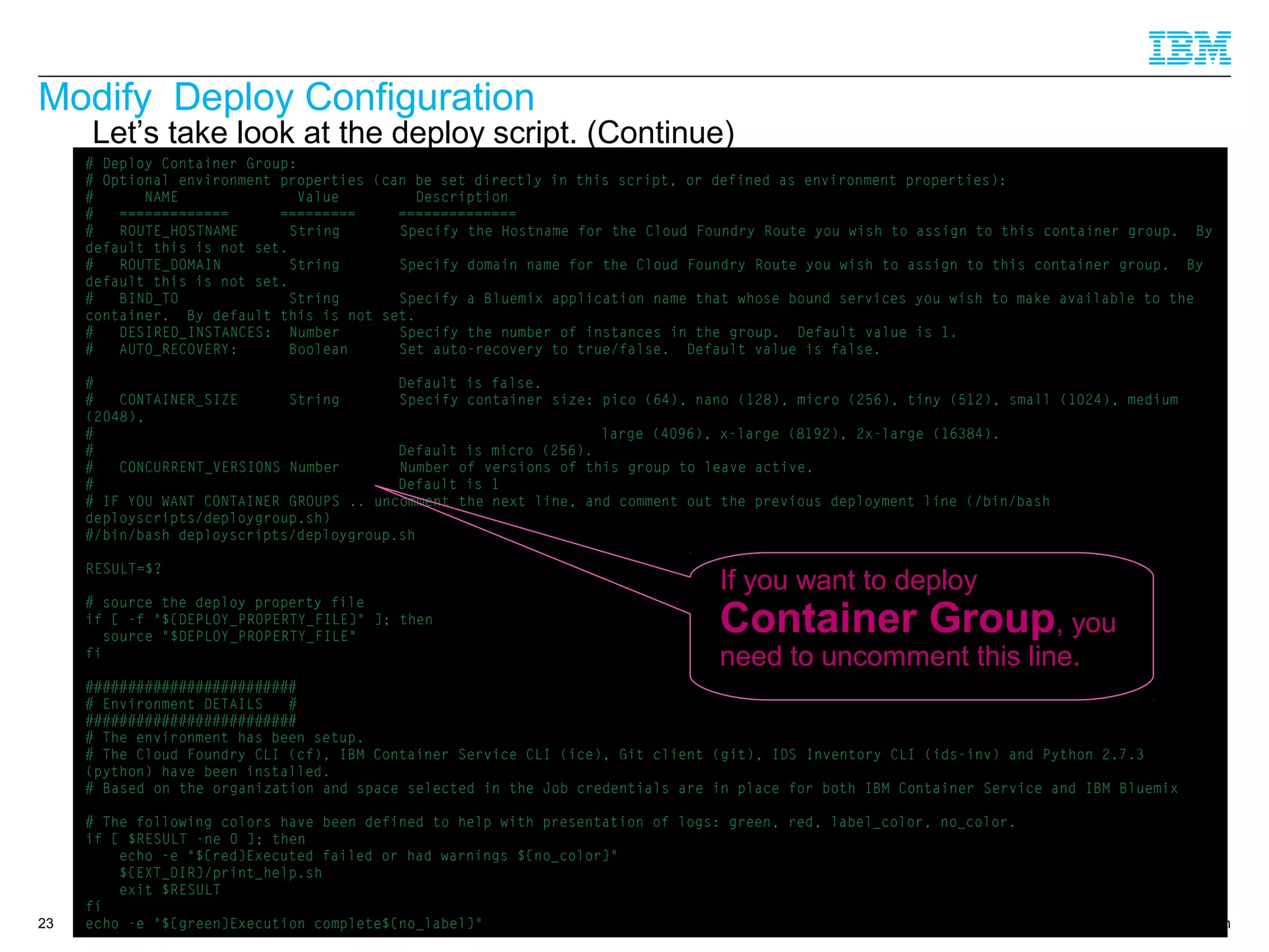 © 2014 IBM Corporation
Modify Deploy Configuration
23
Let’s take look at the deploy script. (Continue)
# Deploy Container Group:
# Optional environment properties (can be set directly in this script, or defined as environment properties):
# NAME Value Description
# ============= ========= ==============
# ROUTE_HOSTNAME String Specify the Hostname for the Cloud Foundry Route you wish to assign to this container group. By
default this is not set.
# ROUTE_DOMAIN String Specify domain name for the Cloud Foundry Route you wish to assign to this container group. By
default this is not set.
# BIND_TO String Specify a Bluemix application name that whose bound services you wish to make available to the
container. By default this is not set.
# DESIRED_INSTANCES: Number Specify the number of instances in the group. Default value is 1.
# AUTO_RECOVERY: Boolean Set auto-recovery to true/false. Default value is false.
# Default is false.
# CONTAINER_SIZE String Specify container size: pico (64), nano (128), micro (256), tiny (512), small (1024), medium
(2048),
# large (4096), x-large (8192), 2x-large (16384).
# Default is micro (256).
# CONCURRENT_VERSIONS Number Number of versions of this group to leave active.
# Default is 1
# IF YOU WANT CONTAINER GROUPS .. uncomment the next line, and comment out the previous deployment line (/bin/bash
deployscripts/deploygroup.sh)
#/bin/bash deployscripts/deploygroup.sh
RESULT=$?
# source the deploy property file
if [ -f "${DEPLOY_PROPERTY_FILE}" ]; then
source "$DEPLOY_PROPERTY_FILE"
fi
#########################
# Environment DETAILS #
#########################
# The environment has been setup.
# The Cloud Foundry CLI (cf), IBM Container Service CLI (ice), Git client (git), IDS Inventory CLI (ids-inv) and Python 2.7.3
(python) have been installed.
# Based on the organization and space selected in the Job credentials are in place for both IBM Container Service and IBM Bluemix
# The following colors have been defined to help with presentation of logs: green, red, label_color, no_color.
if [ $RESULT -ne 0 ]; then
echo -e "${red}Executed failed or had warnings ${no_color}"
${EXT_DIR}/print_help.sh
exit $RESULT
fi
echo -e "${green}Execution complete${no_label}"
If you want to deploy
Container Group, you
need to uncomment this line.
 