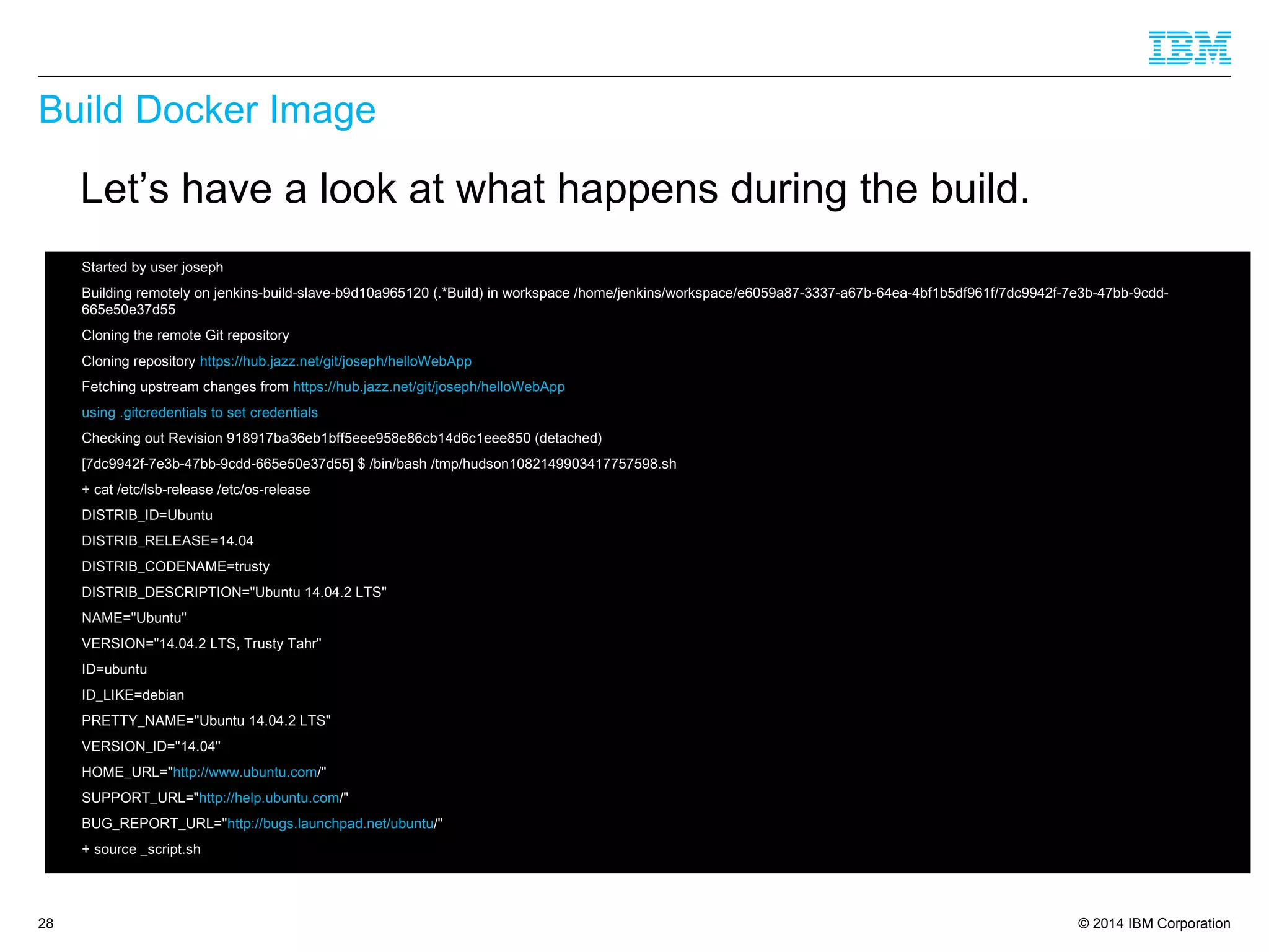 © 2014 IBM Corporation
Build Docker Image
28
Let’s have a look at what happens during the build.
 Started by user joseph
 Building remotely on jenkins-build-slave-b9d10a965120 (.*Build) in workspace /home/jenkins/workspace/e6059a87-3337-a67b-64ea-4bf1b5df961f/7dc9942f-7e3b-47bb-9cdd-
665e50e37d55
 Cloning the remote Git repository
 Cloning repository https://hub.jazz.net/git/joseph/helloWebApp
 Fetching upstream changes from https://hub.jazz.net/git/joseph/helloWebApp
 using .gitcredentials to set credentials
 Checking out Revision 918917ba36eb1bff5eee958e86cb14d6c1eee850 (detached)
 [7dc9942f-7e3b-47bb-9cdd-665e50e37d55] $ /bin/bash /tmp/hudson1082149903417757598.sh
 + cat /etc/lsb-release /etc/os-release
 DISTRIB_ID=Ubuntu
 DISTRIB_RELEASE=14.04
 DISTRIB_CODENAME=trusty
 DISTRIB_DESCRIPTION="Ubuntu 14.04.2 LTS"
 NAME="Ubuntu"
 VERSION="14.04.2 LTS, Trusty Tahr"
 ID=ubuntu
 ID_LIKE=debian
 PRETTY_NAME="Ubuntu 14.04.2 LTS"
 VERSION_ID="14.04"
 HOME_URL="http://www.ubuntu.com/"
 SUPPORT_URL="http://help.ubuntu.com/"
 BUG_REPORT_URL="http://bugs.launchpad.net/ubuntu/"
 + source _script.sh
 