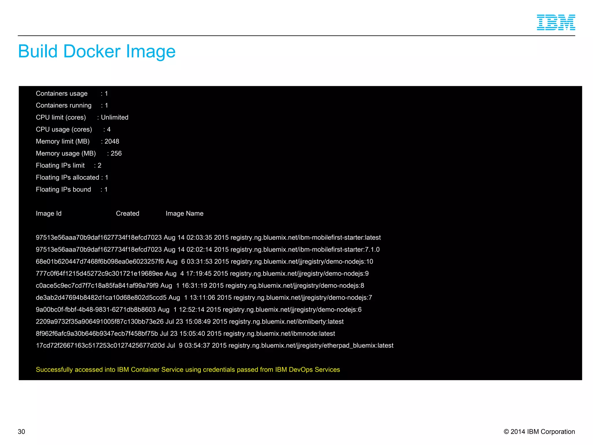 © 2014 IBM Corporation
Build Docker Image
30
 Containers usage : 1
 Containers running : 1
 CPU limit (cores) : Unlimited
 CPU usage (cores) : 4
 Memory limit (MB) : 2048
 Memory usage (MB) : 256
 Floating IPs limit : 2
 Floating IPs allocated : 1
 Floating IPs bound : 1
 Image Id Created Image Name
 97513e56aaa70b9daf1627734f18efcd7023 Aug 14 02:03:35 2015 registry.ng.bluemix.net/ibm-mobilefirst-starter:latest
 97513e56aaa70b9daf1627734f18efcd7023 Aug 14 02:02:14 2015 registry.ng.bluemix.net/ibm-mobilefirst-starter:7.1.0
 68e01b620447d7468f6b098ea0e6023257f6 Aug 6 03:31:53 2015 registry.ng.bluemix.net/jjregistry/demo-nodejs:10
 777c0f64f1215d45272c9c301721e19689ee Aug 4 17:19:45 2015 registry.ng.bluemix.net/jjregistry/demo-nodejs:9
 c0ace5c9ec7cd7f7c18a85fa841af99a79f9 Aug 1 16:31:19 2015 registry.ng.bluemix.net/jjregistry/demo-nodejs:8
 de3ab2d47694b8482d1ca10d68e802d5ccd5 Aug 1 13:11:06 2015 registry.ng.bluemix.net/jjregistry/demo-nodejs:7
 9a00bc0f-fbbf-4b48-9831-6271db8b8603 Aug 1 12:52:14 2015 registry.ng.bluemix.net/jjregistry/demo-nodejs:6
 2209a9732f35a906491005f87c130bb73e26 Jul 23 15:08:49 2015 registry.ng.bluemix.net/ibmliberty:latest
 8f962f6afc9a30b646b9347ecb7f458bf75b Jul 23 15:05:40 2015 registry.ng.bluemix.net/ibmnode:latest
 17cd72f2667163c517253c0127425677d20d Jul 9 03:54:37 2015 registry.ng.bluemix.net/jjregistry/etherpad_bluemix:latest
 Successfully accessed into IBM Container Service using credentials passed from IBM DevOps Services
 