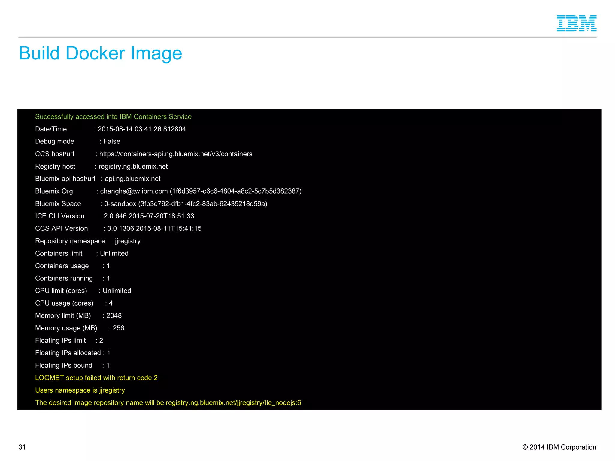 © 2014 IBM Corporation
Build Docker Image
31
 Successfully accessed into IBM Containers Service
 Date/Time : 2015-08-14 03:41:26.812804
 Debug mode : False
 CCS host/url : https://containers-api.ng.bluemix.net/v3/containers
 Registry host : registry.ng.bluemix.net
 Bluemix api host/url : api.ng.bluemix.net
 Bluemix Org : changhs@tw.ibm.com (1f6d3957-c6c6-4804-a8c2-5c7b5d382387)
 Bluemix Space : 0-sandbox (3fb3e792-dfb1-4fc2-83ab-62435218d59a)
 ICE CLI Version : 2.0 646 2015-07-20T18:51:33
 CCS API Version : 3.0 1306 2015-08-11T15:41:15
 Repository namespace : jjregistry
 Containers limit : Unlimited
 Containers usage : 1
 Containers running : 1
 CPU limit (cores) : Unlimited
 CPU usage (cores) : 4
 Memory limit (MB) : 2048
 Memory usage (MB) : 256
 Floating IPs limit : 2
 Floating IPs allocated : 1
 Floating IPs bound : 1
 LOGMET setup failed with return code 2
 Users namespace is jjregistry
 The desired image repository name will be registry.ng.bluemix.net/jjregistry/tle_nodejs:6
 