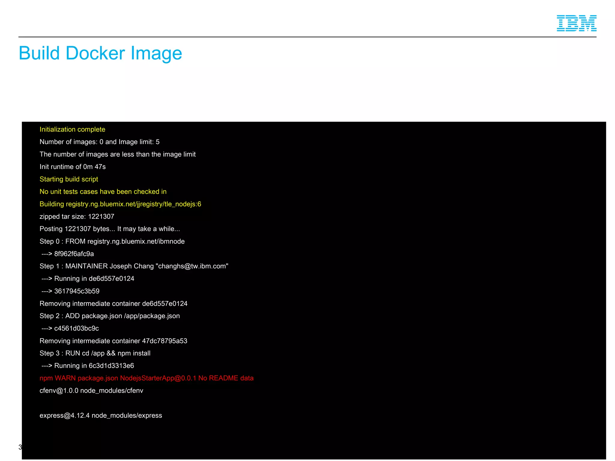 © 2014 IBM Corporation
Build Docker Image
32
 Initialization complete
 Number of images: 0 and Image limit: 5
 The number of images are less than the image limit
 Init runtime of 0m 47s
 Starting build script
 No unit tests cases have been checked in
 Building registry.ng.bluemix.net/jjregistry/tle_nodejs:6
 zipped tar size: 1221307
 Posting 1221307 bytes... It may take a while...
 Step 0 : FROM registry.ng.bluemix.net/ibmnode
 ---> 8f962f6afc9a
 Step 1 : MAINTAINER Joseph Chang "changhs@tw.ibm.com"
 ---> Running in de6d557e0124
 ---> 3617945c3b59
 Removing intermediate container de6d557e0124
 Step 2 : ADD package.json /app/package.json
 ---> c4561d03bc9c
 Removing intermediate container 47dc78795a53
 Step 3 : RUN cd /app && npm install
 ---> Running in 6c3d1d3313e6
 npm WARN package.json NodejsStarterApp@0.0.1 No README data
 cfenv@1.0.0 node_modules/cfenv
 express@4.12.4 node_modules/express
 
