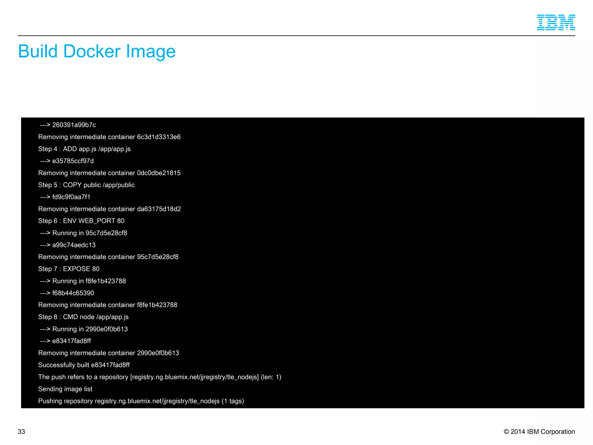 © 2014 IBM Corporation
Build Docker Image
33
 ---> 260391a99b7c
 Removing intermediate container 6c3d1d3313e6
 Step 4 : ADD app.js /app/app.js
 ---> e35785ccf97d
 Removing intermediate container 0dc0dbe21815
 Step 5 : COPY public /app/public
 ---> fd9c9f0aa7f1
 Removing intermediate container da63175d18d2
 Step 6 : ENV WEB_PORT 80
 ---> Running in 95c7d5e28cf8
 ---> a99c74aedc13
 Removing intermediate container 95c7d5e28cf8
 Step 7 : EXPOSE 80
 ---> Running in f8fe1b423788
 ---> f68b44c65390
 Removing intermediate container f8fe1b423788
 Step 8 : CMD node /app/app.js
 ---> Running in 2990e0f0b613
 ---> e83417fad8ff
 Removing intermediate container 2990e0f0b613
 Successfully built e83417fad8ff
 The push refers to a repository [registry.ng.bluemix.net/jjregistry/tle_nodejs] (len: 1)
 Sending image list
 Pushing repository registry.ng.bluemix.net/jjregistry/tle_nodejs (1 tags)
 
