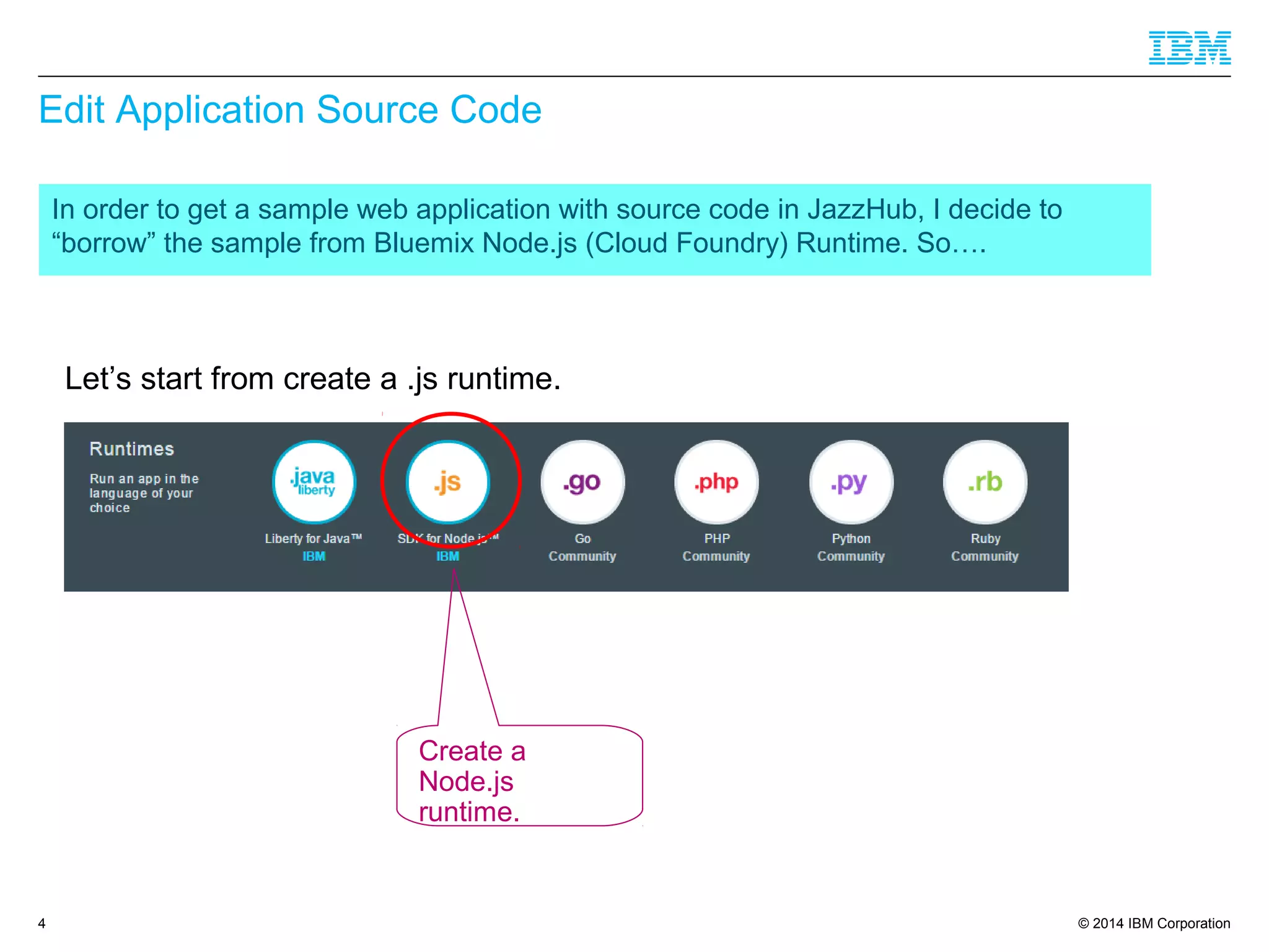 © 2014 IBM Corporation
Edit Application Source Code
In order to get a sample web application with source code in JazzHub, I decide to
“borrow” the sample from Bluemix Node.js (Cloud Foundry) Runtime. So….
4
Let’s start from create a .js runtime.
Create a
Node.js
runtime.
 