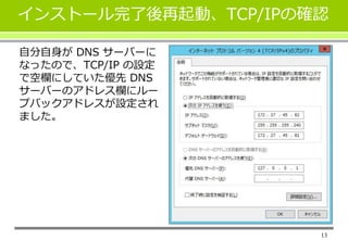 13
インストール完了後再起動、TCP/IPの確認
自分自身が DNS サーバーに
なったので、TCP/IP の設定
で空欄にしていた優先 DNS
サーバーのアドレス欄にルー
プバックアドレスが設定され
ました。
 