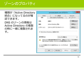 16
ゾーンのプロパティ
種類が「Active Directory
統合」になってるのが確
認できます。
DNS のゾーンの情報は
Active Directory の複製
の時に一緒に複製されま
す。
 
