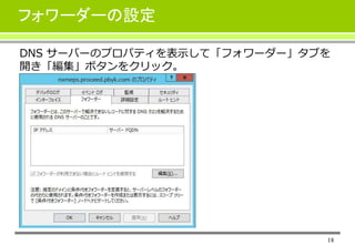 18
フォワーダーの設定
DNS サーバーのプロパティを表示して「フォワーダー」タブを
開き「編集」ボタンをクリック。
 