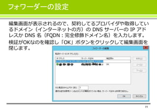 19
フォワーダーの設定
編集画面が表示されるので、契約してるプロバイダや取得してい
るドメイン（インターネットの方）の DNS サーバーの IP アド
レスか DNS 名（FQDN：完全修飾ドメイン名）を入力します。
検証がOKなのを確認し「OK」ボタンをクリックして編集画面を
閉じます。
 