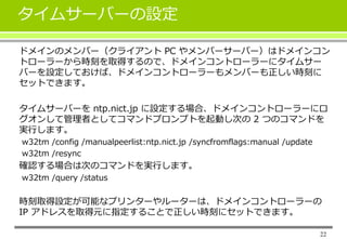 22
タイムサーバーの設定
ドメインのメンバー（クライアント PC やメンバーサーバー）はドメインコン
トローラーから時刻を取得するので、ドメインコントローラーにタイムサー
バーを設定しておけば、ドメインコントローラーもメンバーも正しい時刻に
セットできます。
タイムサーバーを ntp.nict.jp に設定する場合、ドメインコントローラーにロ
グオンして管理者としてコマンドプロンプトを起動し次の 2 つのコマンドを
実行します。
w32tm /config /manualpeerlist:ntp.nict.jp /syncfromflags:manual /update
w32tm /resync
確認する場合は次のコマンドを実行します。
w32tm /query /status
時刻取得設定が可能なプリンターやルーターは、ドメインコントローラーの
IP アドレスを取得元に指定することで正しい時刻にセットできます。
 