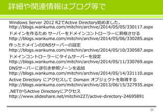 詳細や関連情報はブログ等で
Windows Server 2012 R2でActive Directory始めました。
http://blogs.wankuma.com/mitchin/archive/2014/05/05/330117.aspx
ドメインを作るため サーバーをドメインコントローラーに昇格させる
http://blogs.wankuma.com/mitchin/archive/2014/05/06/330285.aspx
作ったドメインのDNSサーバーの設定
http://blogs.wankuma.com/mitchin/archive/2014/05/10/330587.aspx
ドメインコントローラーにタイムサーバーを設定
http://blogs.wankuma.com/mitchin/archive/2014/05/11/330769.aspx
DNSサーバーに逆引き参照ゾーンを追加
http://blogs.wankuma.com/mitchin/archive/2014/05/14/331110.aspx
Active Directory にアクセスして Domain オブジェクトを取得する
http://blogs.wankuma.com/mitchin/archive/2013/06/15/327935.aspx
.NETからActive Directoryにアクセス
http://www.slideshare.net/mitchin227/active-directory-24695891
23
 