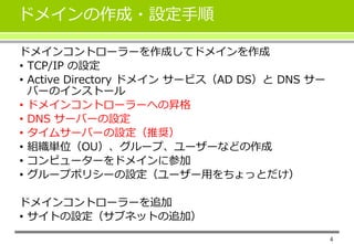 ドメインの作成・設定手順
4
ドメインコントローラーを作成してドメインを作成
• TCP/IP の設定
• Active Directory ドメイン サービス（AD DS）と DNS サー
バーのインストール
• ドメインコントローラーへの昇格
• DNS サーバーの設定
• タイムサーバーの設定（推奨）
• 組織単位（OU）、グループ、ユーザーなどの作成
• コンピューターをドメインに参加
• グループポリシーの設定（ユーザー用をちょっとだけ）
ドメインコントローラーを追加
• サイトの設定（サブネットの追加）
 