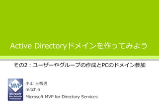 Active Directoryドメインを作ってみよう 
その2：ユーザーやグループの作成とPCのドメイン参加 
小山三智男 
mitchin 
Microsoft MVP for Directory Services 
 