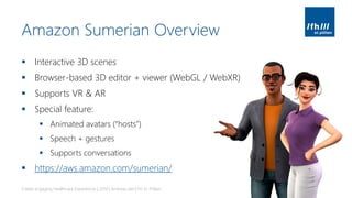 Amazon Sumerian Overview
▪ Interactive 3D scenes
▪ Browser-based 3D editor + viewer (WebGL / WebXR)
▪ Supports VR & AR
▪ Special feature:
▪ Animated avatars (“hosts”)
▪ Speech + gestures
▪ Supports conversations
▪ https://aws.amazon.com/sumerian/
Create engaging Healthcare Experiences | 2019 | Andreas Jakl | FH St. Pölten
 
