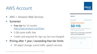 AWS Account
▪ AWS = Amazon Web Services
▪ Sumerian
▪ Free tier for 12 months
https://aws.amazon.com/free/
▪ 5 GB scene traffic free
▪ Credit card required for sign-up, but not charged!
▪ Pricing after 1 year / exceeding free tier limits
▪ 3D object storage, scene traffic, speech services
Create engaging Healthcare Experiences | 2019 | Andreas Jakl | FH St. Pölten
 
