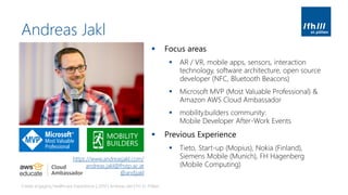 Andreas Jakl
▪ Focus areas
▪ AR / VR, mobile apps, sensors, interaction
technology, software architecture, open source
developer (NFC, Bluetooth Beacons)
▪ Microsoft MVP (Most Valuable Professional) &
Amazon AWS Cloud Ambassador
▪ mobility.builders community:
Mobile Developer After-Work Events
▪ Previous Experience
▪ Tieto, Start-up (Mopius), Nokia (Finland),
Siemens Mobile (Munich), FH Hagenberg
(Mobile Computing)
Create engaging Healthcare Experiences | 2019 | Andreas Jakl | FH St. Pölten
https://www.andreasjakl.com/
andreas.jakl@fhstp.ac.at
@andijakl
 