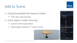 Add to Scene
▪ Drag & Drop Model from Assets to Entities
▪ Then wait a few seconds…
▪ Ensure object is visible. Some tips:
▪ Zoom in with mouse wheel
▪ Select object and press “f”-key to center
Create engaging Healthcare Experiences | 2019 | Andreas Jakl | FH St. Pölten
 