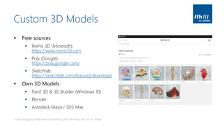 Custom 3D Models
▪ Free sources
▪ Remix 3D (Microsoft):
https://www.remix3d.com
▪ Poly (Google):
https://poly.google.com/
▪ Sketchfab:
https://sketchfab.com/features/download
▪ Own 3D Models
▪ Paint 3D & 3D Builder (Windows 10)
▪ Blender
▪ Autodesk Maya / 3DS Max
Create engaging Healthcare Experiences | 2019 | Andreas Jakl | FH St. Pölten
 