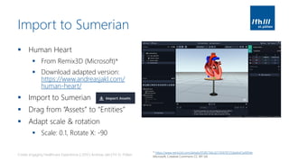 Import to Sumerian
▪ Human Heart
▪ From Remix3D (Microsoft)*
▪ Download adapted version:
https://www.andreasjakl.com/
human-heart/
▪ Import to Sumerian
▪ Drag from “Assets” to “Entities”
▪ Adapt scale & rotation
▪ Scale: 0.1, Rotate X: -90
Create engaging Healthcare Experiences | 2019 | Andreas Jakl | FH St. Pölten
* https://www.remix3d.com/details/059f2766c027458787256ebb47a4094e
Microsoft, Creative Commons CC-BY-SA
 