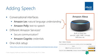 Adding Speech
▪ Conversational interfaces
▪ Amazon Lex: natural language understanding
▪ Amazon Polly: text-to-speech
▪ Different Amazon Services!
▪ Secure communication?
▪ Amazon Cognito credentials
▪ One-click setup:
Create engaging Healthcare Experiences | 2019 | Andreas Jakl | FH St. Pölten
Amazon Alexa
Built on these two
services, adds “skills” concept,
skill store, etc.
https://docs.sumerian.amazonaws.com/tutorials/create/beginner/aws-setup/
 