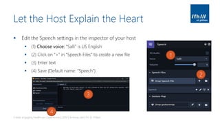 Let the Host Explain the Heart
▪ Edit the Speech settings in the inspector of your host
▪ (1) Choose voice: “Salli” is US English
▪ (2) Click on “+” in “Speech Files” to create a new file
▪ (3) Enter text
▪ (4) Save (Default name: “Speech”)
Create engaging Healthcare Experiences | 2019 | Andreas Jakl | FH St. Pölten
1
2
3
4
 