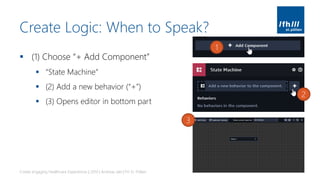 Create Logic: When to Speak?
▪ (1) Choose “+ Add Component”
▪ “State Machine”
▪ (2) Add a new behavior (“+”)
▪ (3) Opens editor in bottom part
Create engaging Healthcare Experiences | 2019 | Andreas Jakl | FH St. Pölten
1
2
3
 