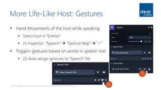 More Life-Like Host: Gestures
▪ Hand-Movements of the host while speaking
▪ Select host in “Entities”
▪ (1) Inspector: “Speech” → “Gesture Map” → “+”
▪ Triggers gestures based on words in spoken text
▪ (2) Auto-assign gestures to “Speech” file
Create engaging Healthcare Experiences | 2019 | Andreas Jakl | FH St. Pölten
1
2
 