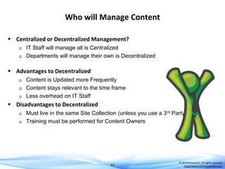 Who will Manage Content
 Centralized or Decentralized Management?



IT Staff will manage all is Centralized
Departments will manage their own is Decentralized

 Advantages to Decentralized




Content is Updated more Frequently
Content stays relevant to the time frame
Less overhead on IT Staff

 Disadvantages to Decentralized



Must live in the same Site Collection (unless you use a 3rd Party tool)
Training must be performed for Content Owners

17

© DEVintersection. All rights reserved.
http://www.DEVintersection.com

 