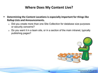 Where Does My Content Live?
 Determining the Content Locations is especially important for things like
Rollup Lists and Announcements.




Did you create more than one Site Collection for database size purposes
or security concerns?
Do you want it in a team site, or in a section of the main intranet, typically
publishing pages?

18

© DEVintersection. All rights reserved.
http://www.DEVintersection.com

 