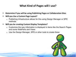 What Kind of Pages will I use?
 Determine if you will be using Publishing Pages or Collaboration Sites
 Will you Use a Custom Page Layout?


Publishing Infrastructure allows for this using Design Manager or SPD
methods

 Will you be creating Custom Display Templates?




Customize the way information is displayed in items like the Search Pages
and some WebParts and Views
Use the Design Manager, SPD or other tools to create these

19

© DEVintersection. All rights reserved.
http://www.DEVintersection.com

 