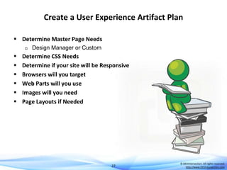 Create a User Experience Artifact Plan
 Determine Master Page Needs









Design Manager or Custom

Determine CSS Needs
Determine if your site will be Responsive
Browsers will you target
Web Parts will you use
Images will you need
Page Layouts if Needed

27

© DEVintersection. All rights reserved.
http://www.DEVintersection.com

 