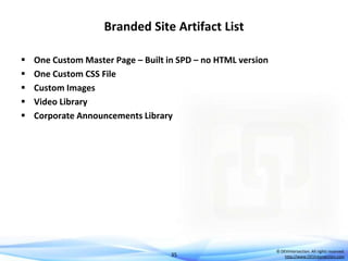 Branded Site Artifact List






One Custom Master Page – Built in SPD – no HTML version
One Custom CSS File
Custom Images
Video Library
Corporate Announcements Library

35

© DEVintersection. All rights reserved.
http://www.DEVintersection.com

 