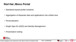 Session title
Create Engaging User Experience with JBoss Portal & FirstSpirit CMS Non -confidential 3
Red Hat JBoss Portal
●
Standards-based portlet container
●
Aggregation of disparate data and applications into unified view
●
Personalization
●
Single Sign-On (SSO) and Identity Management
●
Presentation tooling
 
