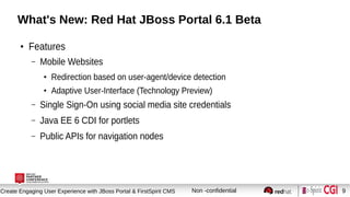 Session title
Create Engaging User Experience with JBoss Portal & FirstSpirit CMS Non -confidential 9
What's New: Red Hat JBoss Portal 6.1 Beta
●
Features
– Mobile Websites
●
Redirection based on user-agent/device detection
●
Adaptive User-Interface (Technology Preview)
– Single Sign-On using social media site credentials
– Java EE 6 CDI for portlets
– Public APIs for navigation nodes
 