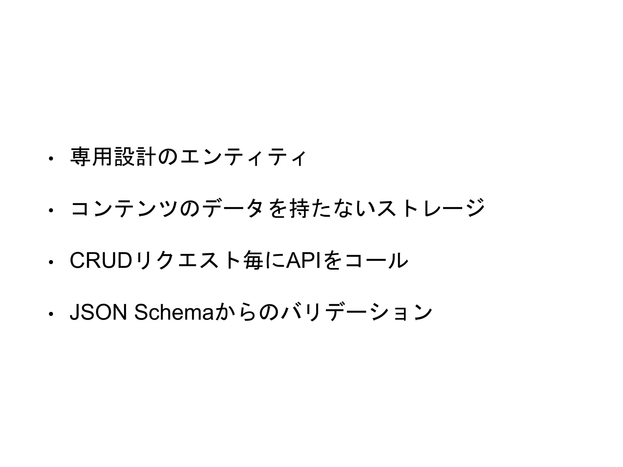 • 専用設計のエンティティ
• コンテンツのデータを持たないストレージ
• CRUDリクエスト毎にAPIをコール
• JSON Schemaからのバリデーション
 